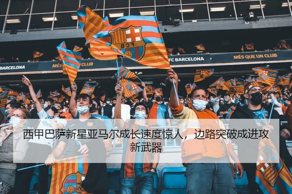 西甲巴萨新星亚马尔成长速度惊人，边路突破成进攻新武器