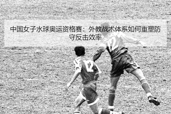 中国女子水球奥运资格赛：外教战术体系如何重塑防守反击效率
