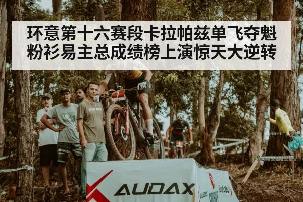 环意第十六赛段卡拉帕兹单飞夺魁粉衫易主总成绩榜上演惊天大逆转